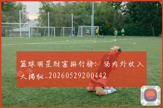 篮球明星财富排行榜：场内外收入大揭秘_20260529200442