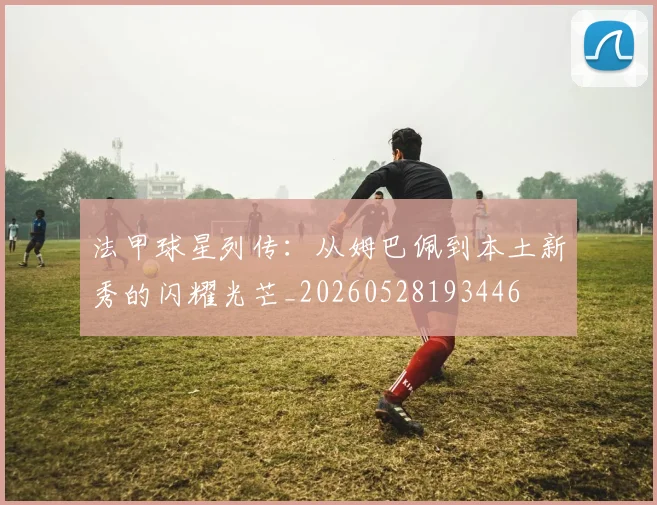 法甲球星列传：从姆巴佩到本土新秀的闪耀光芒_20260528193446